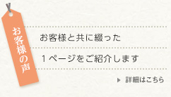 お客様の声 詳細はこちら お客様の声 お客様と共に綴った1ページをご紹介します